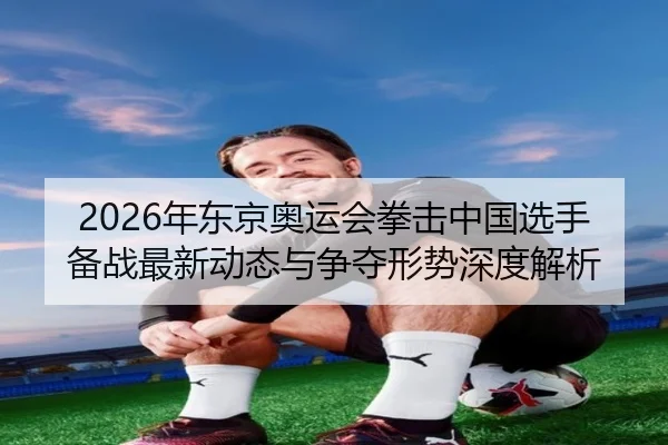 2026年东京奥运会拳击中国选手备战最新动态与争夺形势深度解析
