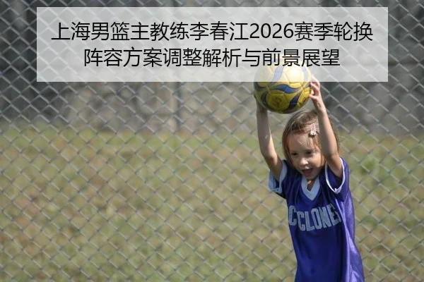 上海男篮主教练李春江2026赛季轮换阵容方案调整解析与前景展望