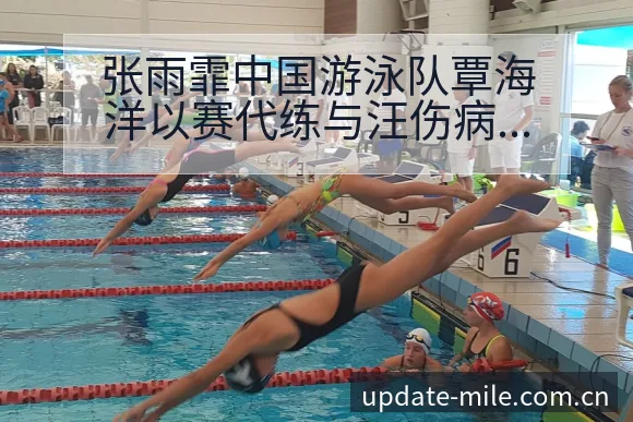 张雨霏中国游泳队覃海洋以赛代练与汪伤病恢复对赛程影响分析 - 米乐体育