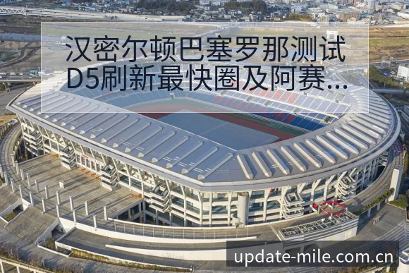 汉密尔顿巴塞罗那测试D5刷新最快圈及阿赛后复盘签表分析 - 米乐体育